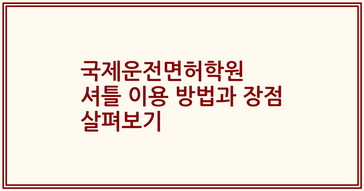국제운전면허학원 셔틀 이용 방법과 장점 살펴보기