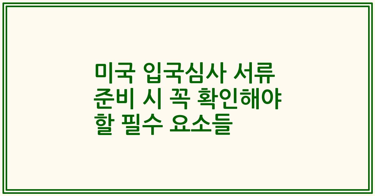 미국 입국심사 서류 준비 시 꼭 확인해야 할 필수 요소들